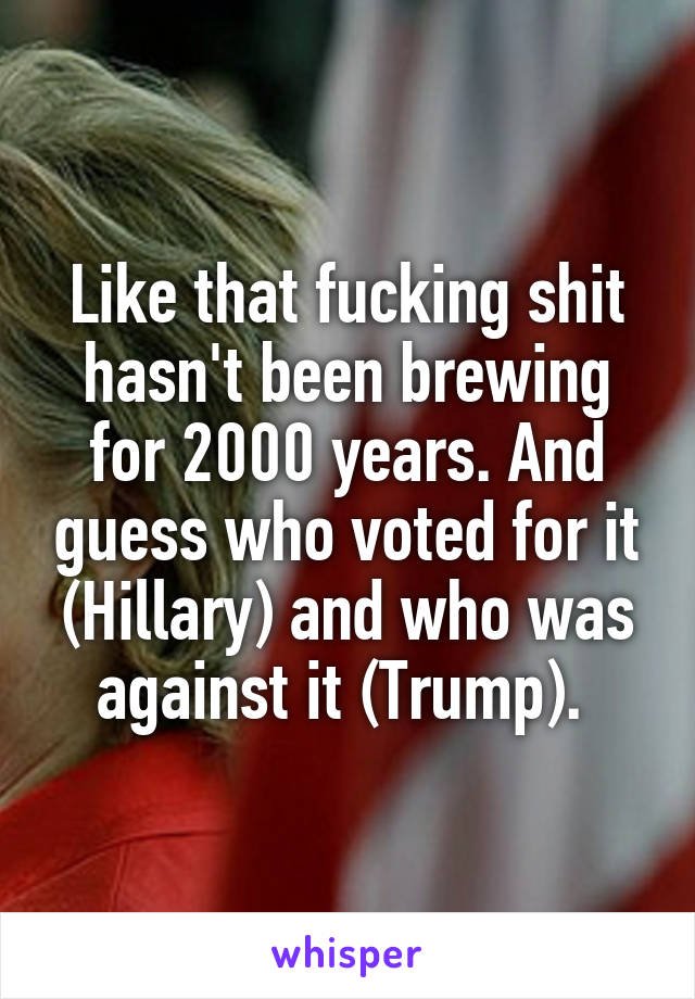 Like that fucking shit hasn't been brewing for 2000 years. And guess who voted for it (Hillary) and who was against it (Trump). 