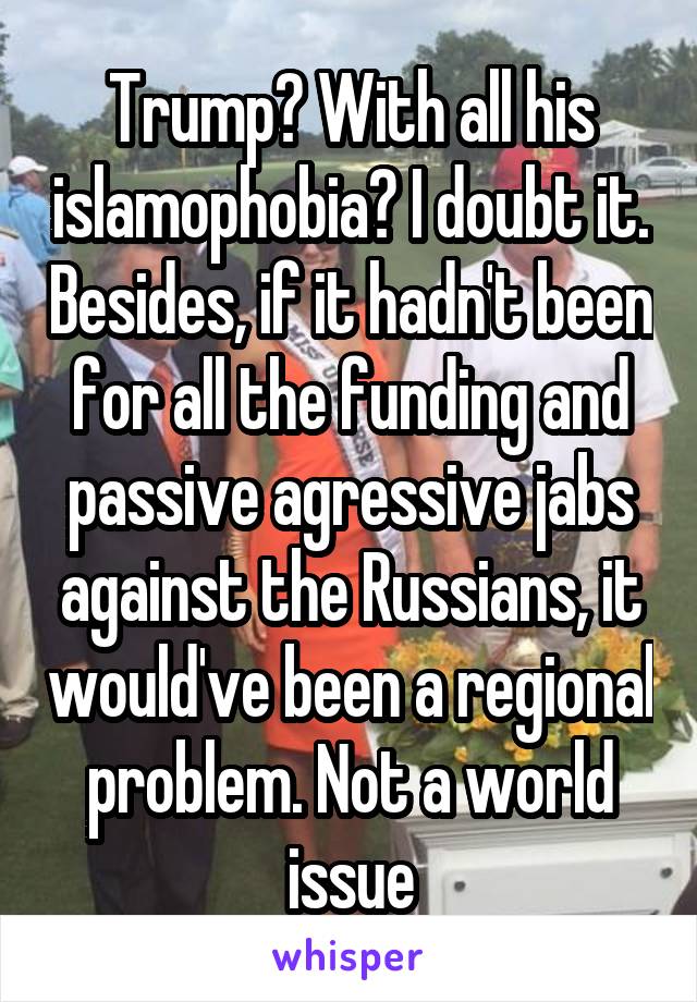 Trump? With all his islamophobia? I doubt it. Besides, if it hadn't been for all the funding and passive agressive jabs against the Russians, it would've been a regional problem. Not a world issue