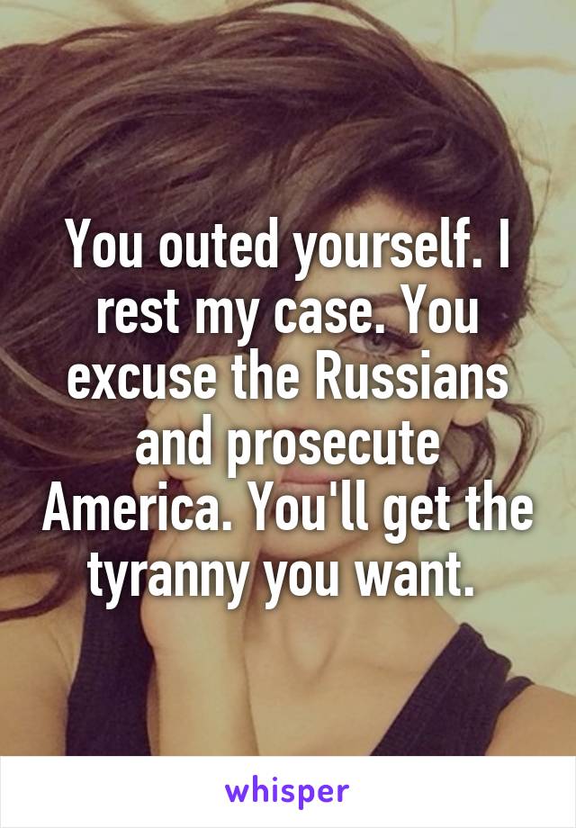 You outed yourself. I rest my case. You excuse the Russians and prosecute America. You'll get the tyranny you want. 