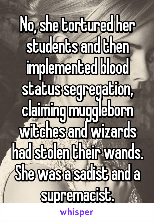 No, she tortured her students and then implemented blood status segregation, claiming muggleborn witches and wizards had stolen their wands. She was a sadist and a supremacist.