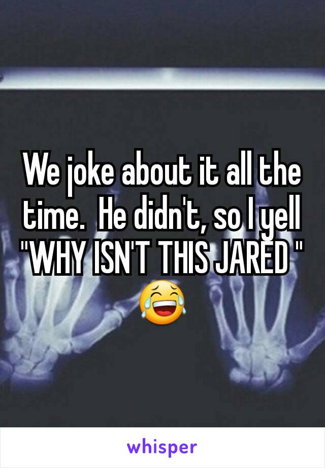 We joke about it all the time.  He didn't, so I yell "WHY ISN'T THIS JARED " 😂