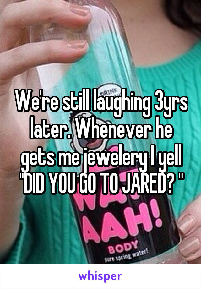 We're still laughing 3yrs later. Whenever he gets me jewelery I yell "DID YOU GO TO JARED? "
