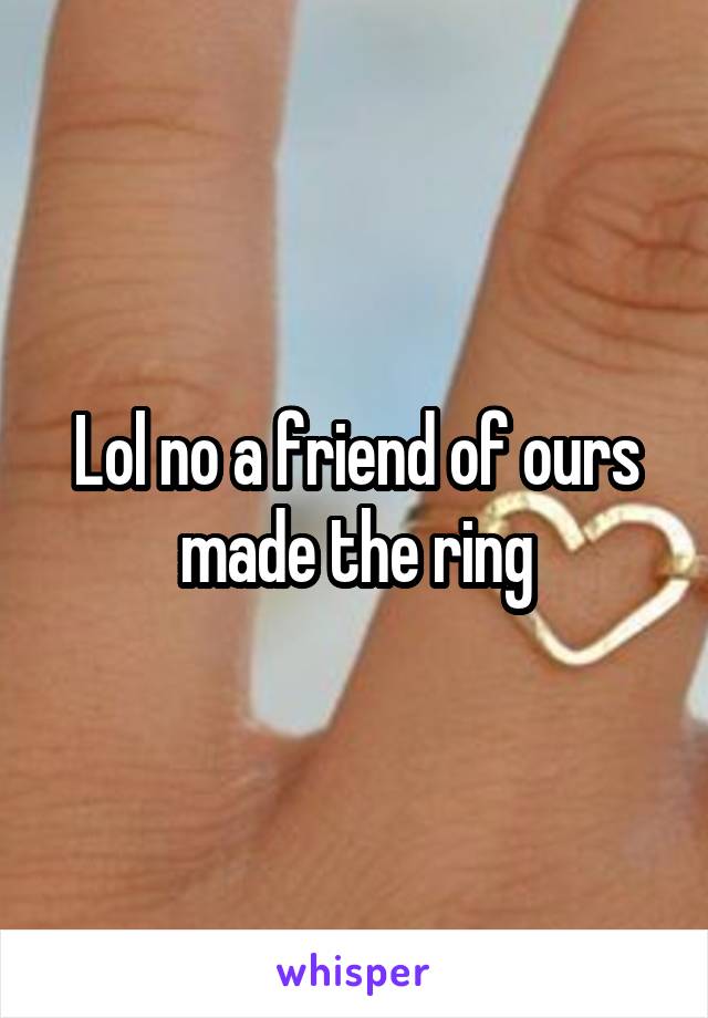 Lol no a friend of ours made the ring