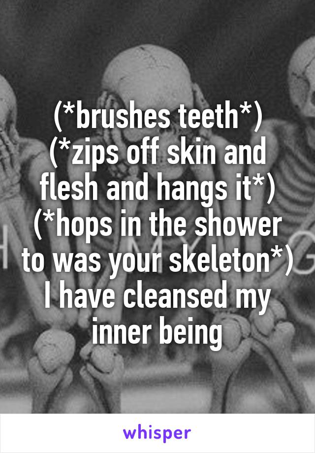 (*brushes teeth*)
(*zips off skin and flesh and hangs it*)
(*hops in the shower to was your skeleton*)
I have cleansed my inner being