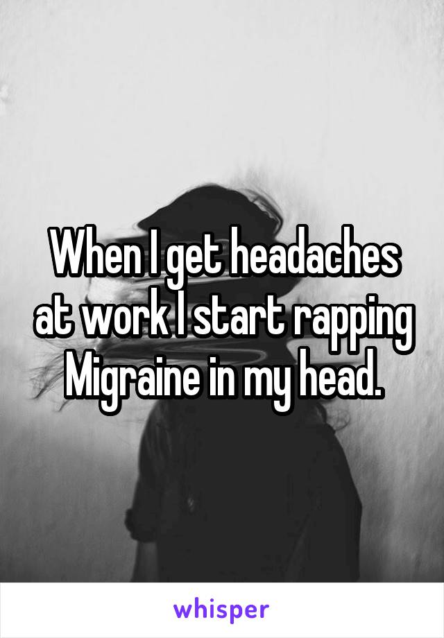 When I get headaches at work I start rapping Migraine in my head.