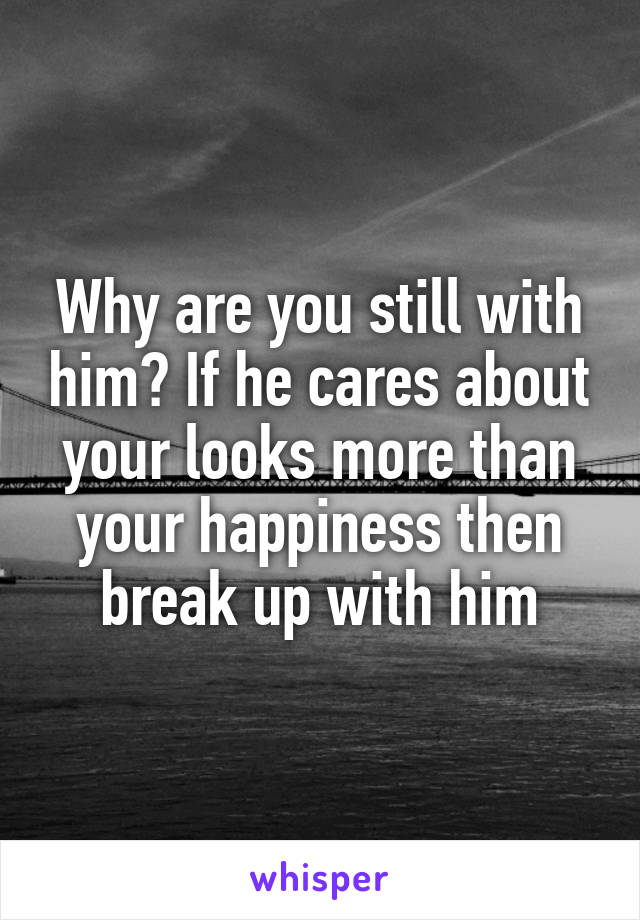 Why are you still with him? If he cares about your looks more than your happiness then break up with him