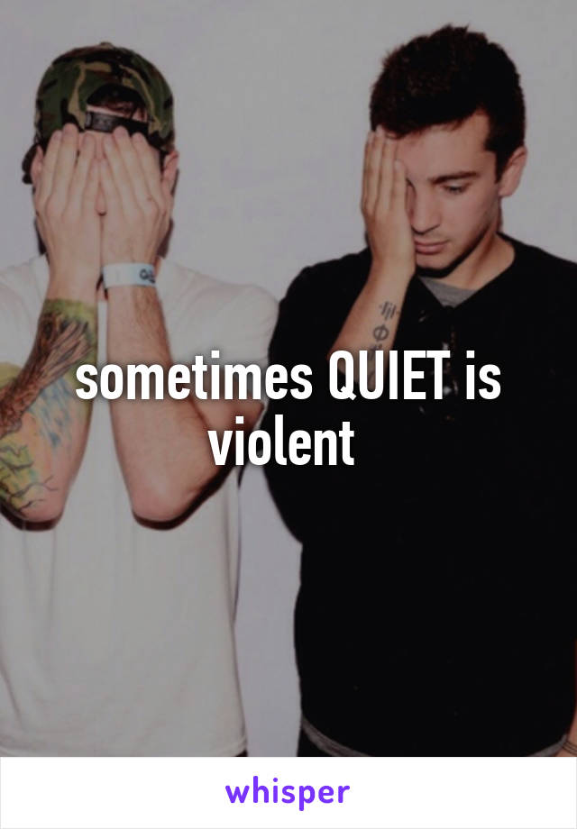 sometimes QUIET is violent 