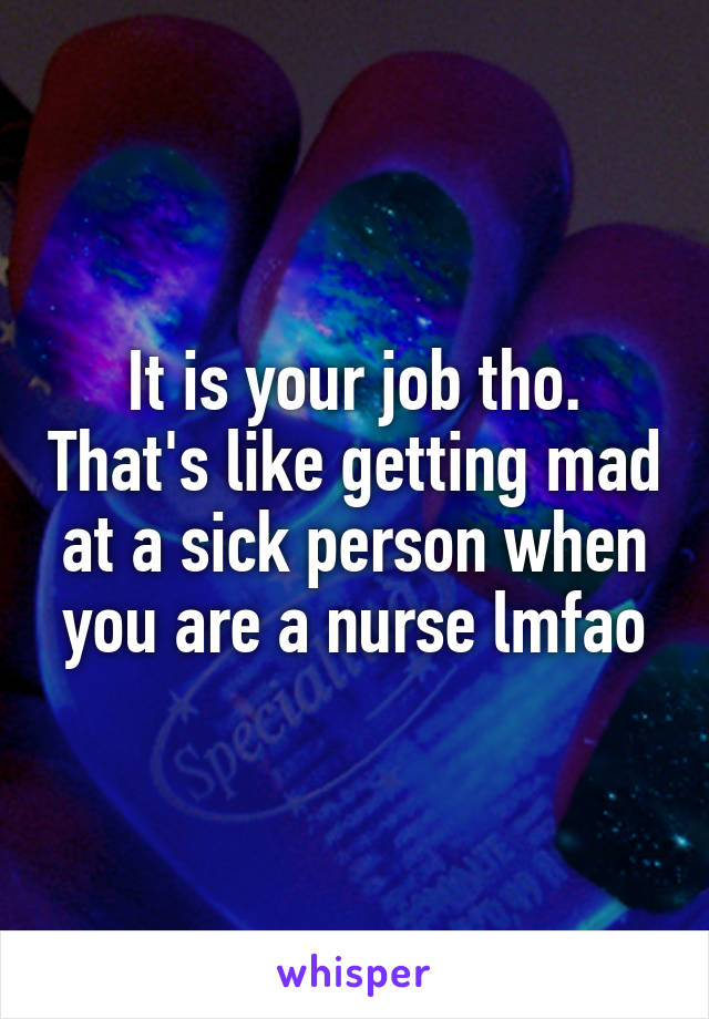 It is your job tho. That's like getting mad at a sick person when you are a nurse lmfao