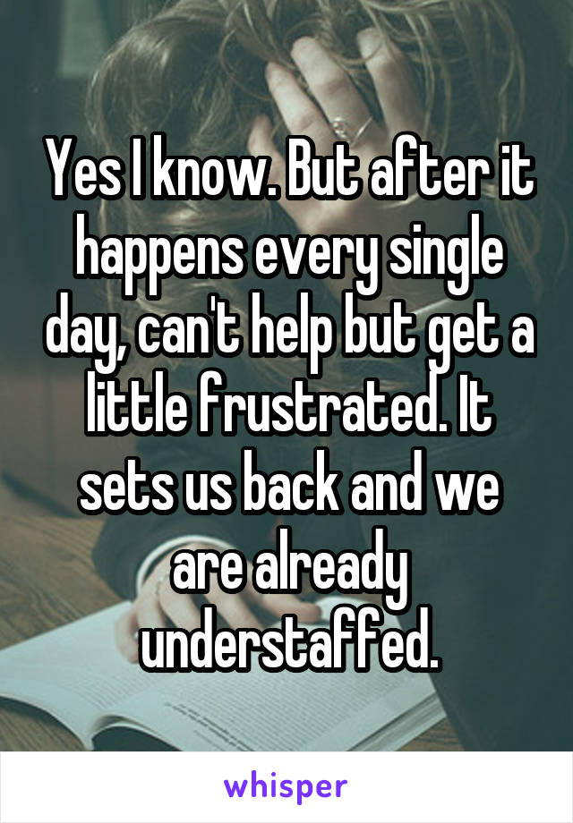 Yes I know. But after it happens every single day, can't help but get a little frustrated. It sets us back and we are already understaffed.