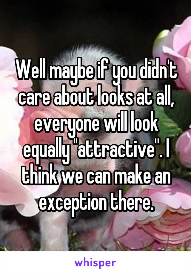 Well maybe if you didn't care about looks at all, everyone will look equally "attractive". I think we can make an exception there.