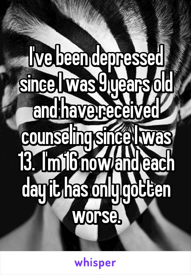 I've been depressed since I was 9 years old and have received counseling since I was 13.  I'm 16 now and each day it has only gotten worse.