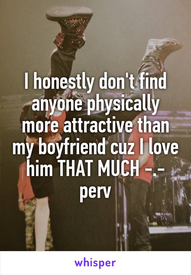 I honestly don't find anyone physically more attractive than my boyfriend cuz I love him THAT MUCH -.- perv