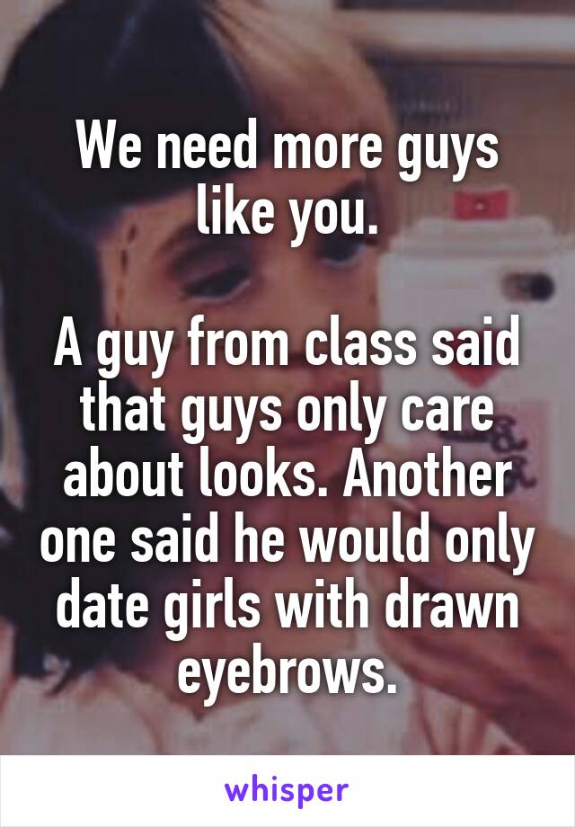 We need more guys like you.

A guy from class said that guys only care about looks. Another one said he would only date girls with drawn eyebrows.