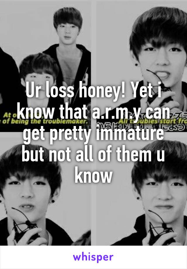 Ur loss honey! Yet i know that a.r.m.y can get pretty immature but not all of them u know