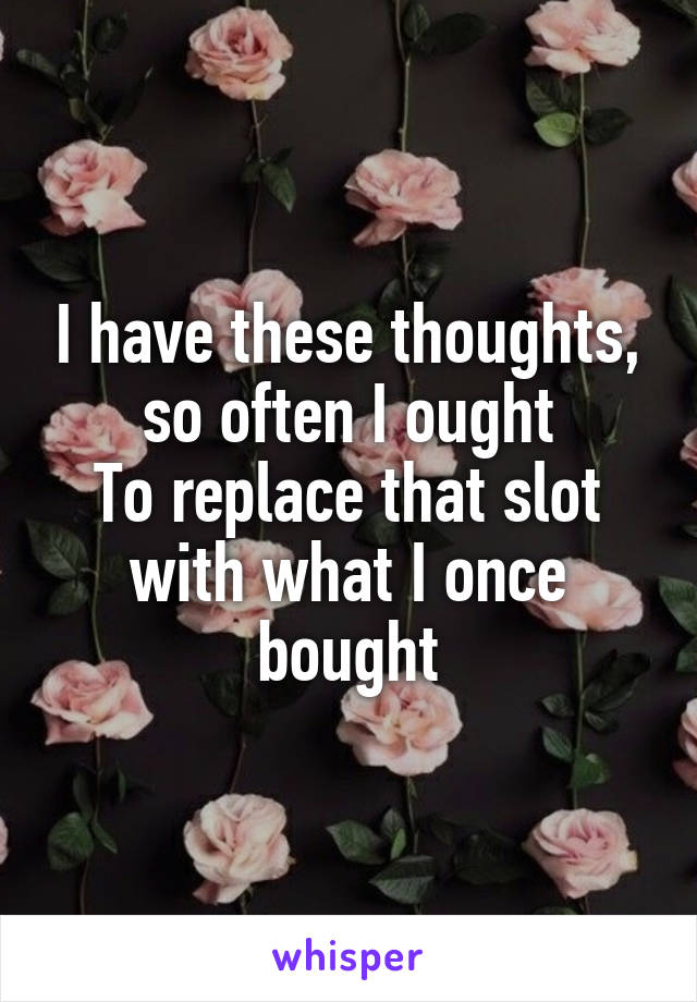 I have these thoughts, so often I ought
To replace that slot with what I once bought