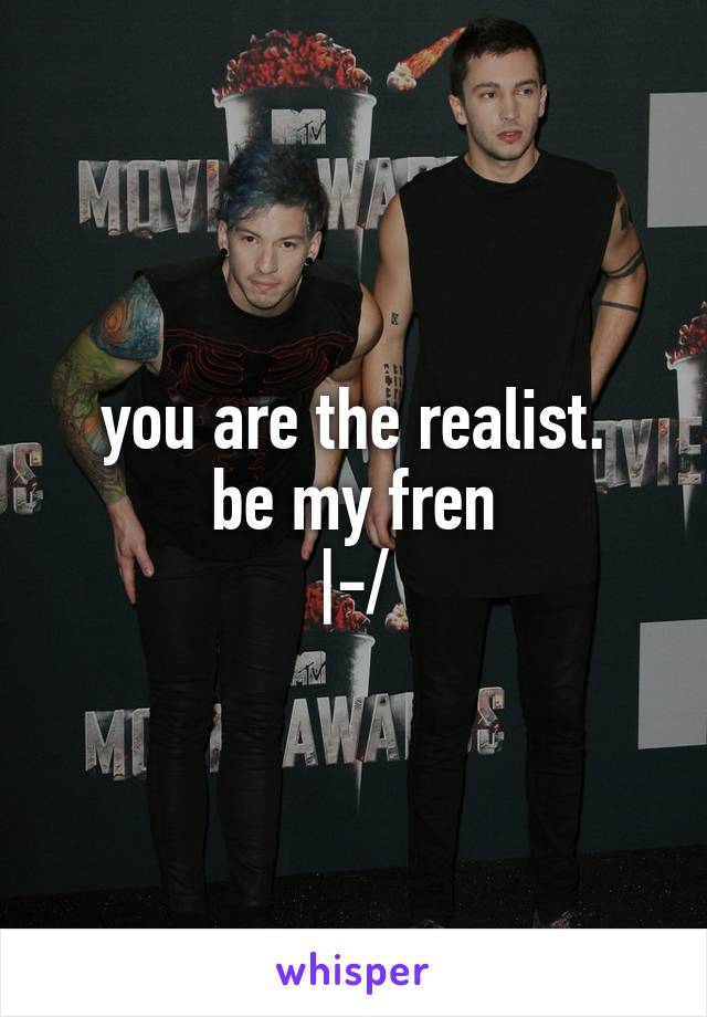 you are the realist.
be my fren
|-/