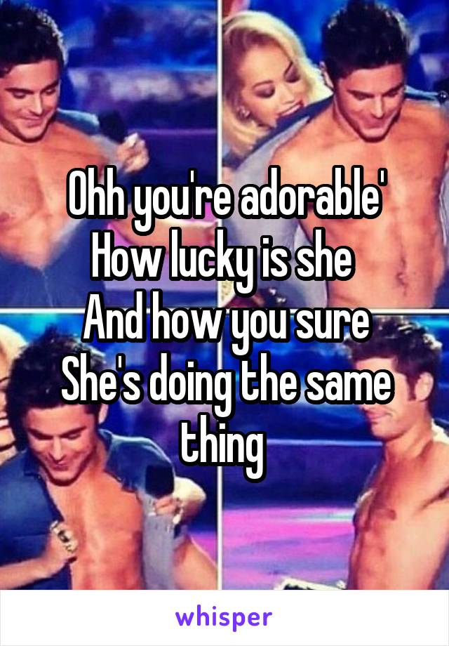 Ohh you're adorable'
How lucky is she 
And how you sure
She's doing the same thing 