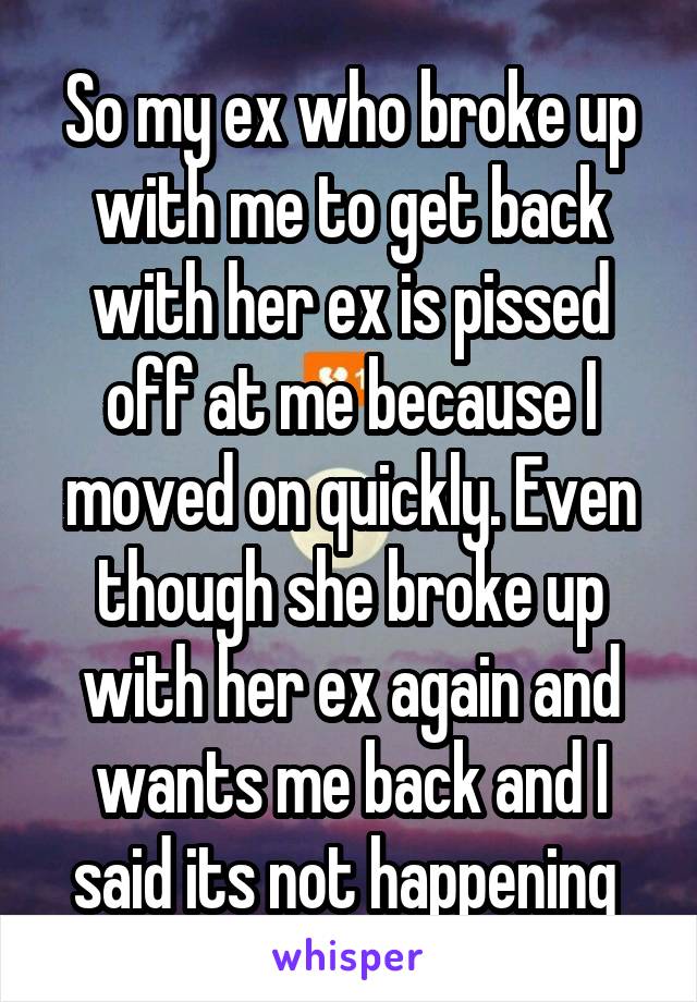 So my ex who broke up with me to get back with her ex is pissed off at me because I moved on quickly. Even though she broke up with her ex again and wants me back and I said its not happening 
