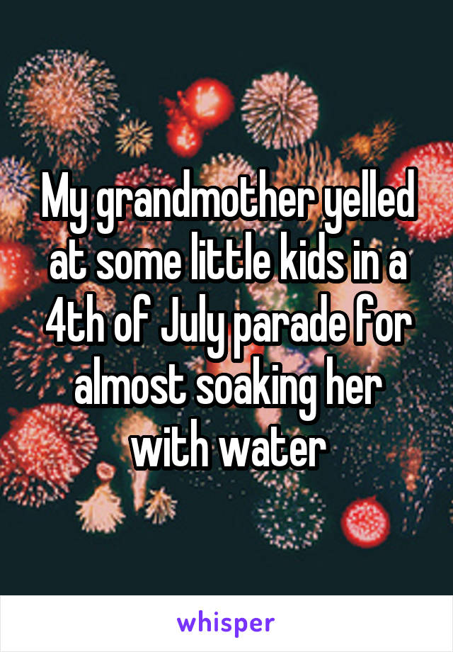 My grandmother yelled at some little kids in a 4th of July parade for almost soaking her with water