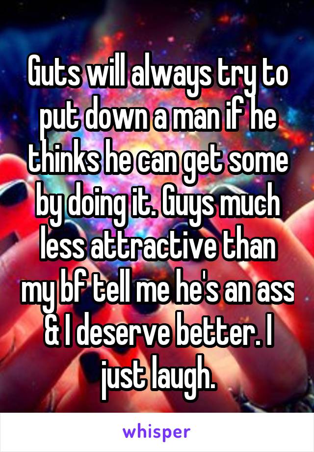 Guts will always try to put down a man if he thinks he can get some by doing it. Guys much less attractive than my bf tell me he's an ass & I deserve better. I just laugh.