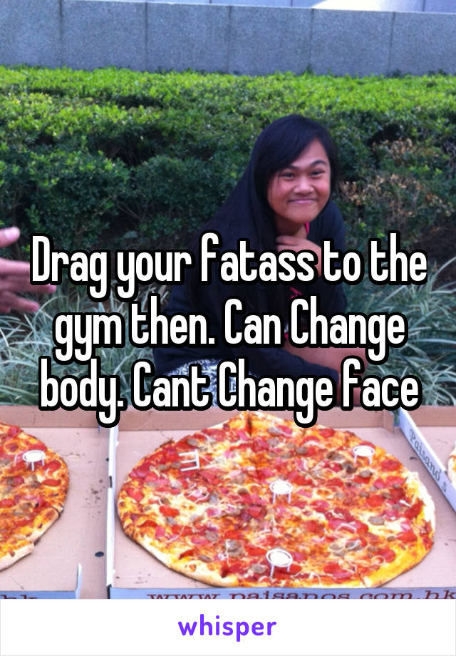 Drag your fatass to the gym then. Can Change body. Cant Change face