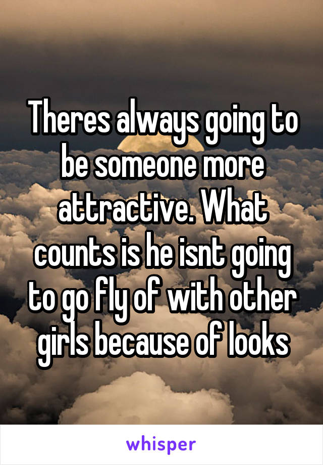 Theres always going to be someone more attractive. What counts is he isnt going to go fly of with other girls because of looks