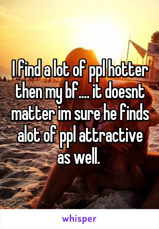 I find a lot of ppl hotter then my bf.... it doesnt matter im sure he finds alot of ppl attractive as well. 