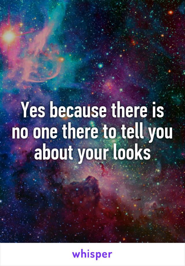 Yes because there is no one there to tell you about your looks