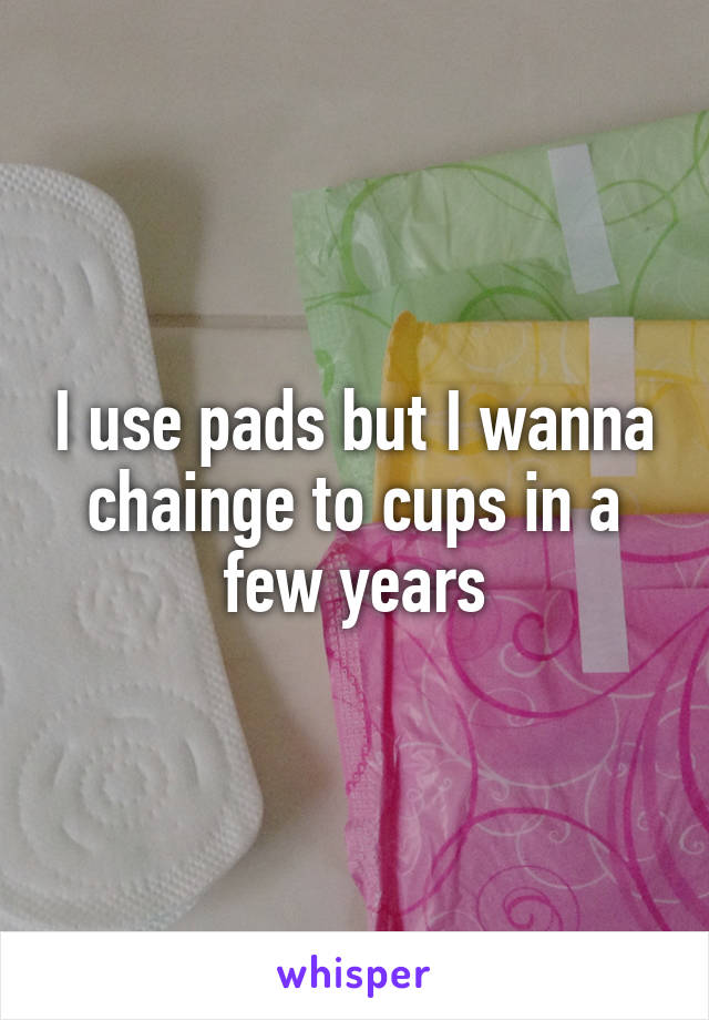 I use pads but I wanna chainge to cups in a few years