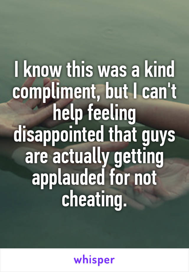 I know this was a kind compliment, but I can't help feeling disappointed that guys are actually getting applauded for not cheating.