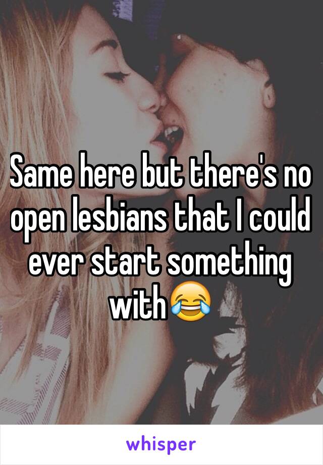 Same here but there's no open lesbians that I could ever start something with😂