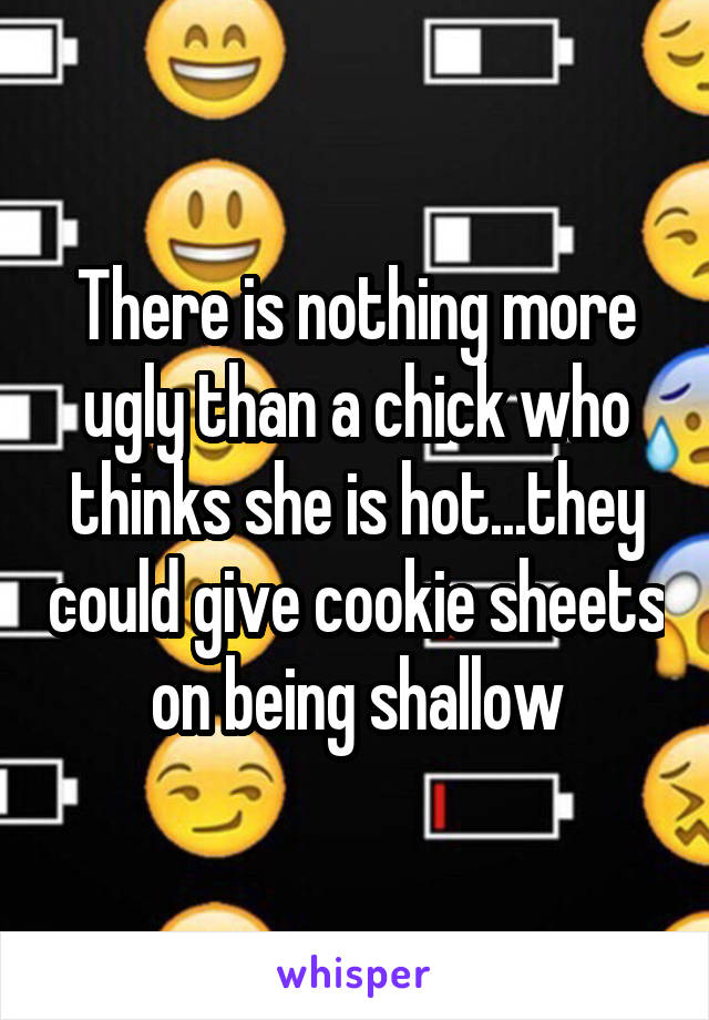 There is nothing more ugly than a chick who thinks she is hot...they could give cookie sheets on being shallow