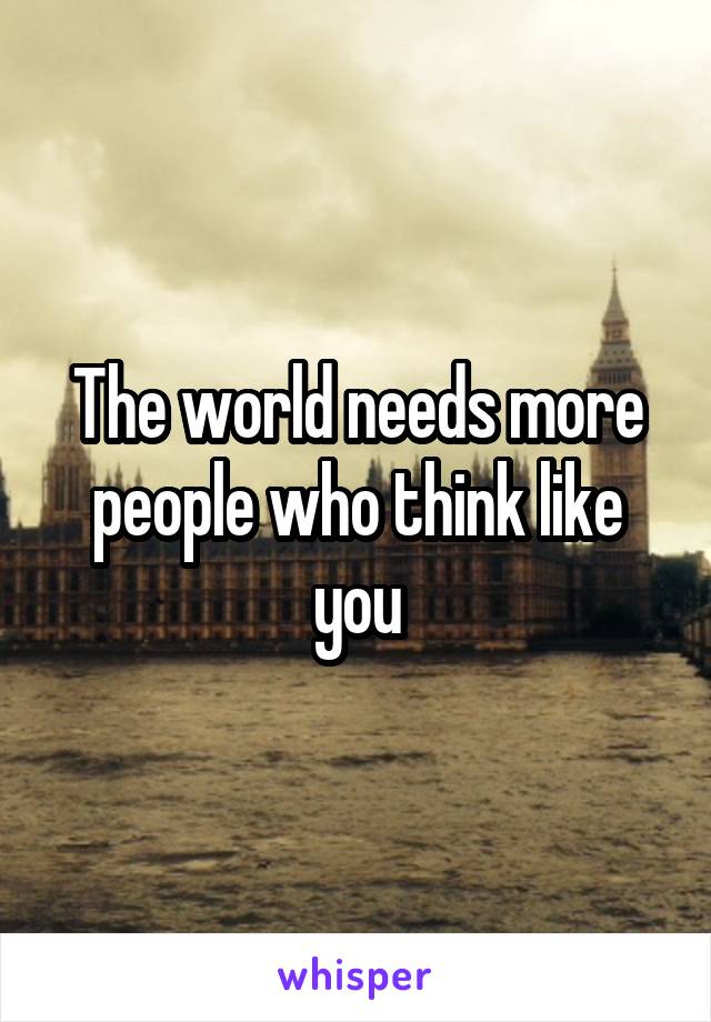 The world needs more people who think like you