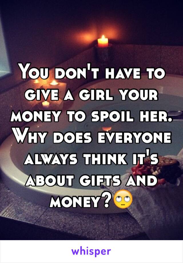 You don't have to give a girl your money to spoil her. Why does everyone always think it's about gifts and money?🙄