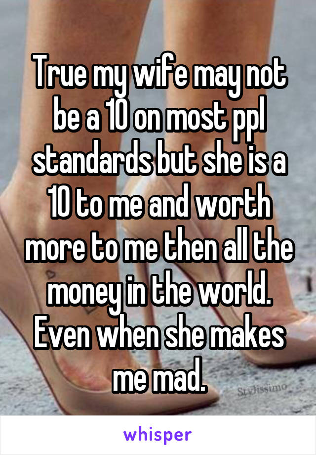 True my wife may not be a 10 on most ppl standards but she is a 10 to me and worth more to me then all the money in the world. Even when she makes me mad.