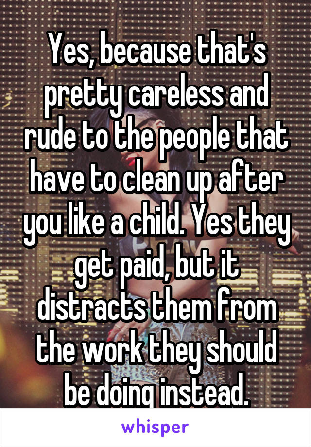 Yes, because that's pretty careless and rude to the people that have to clean up after you like a child. Yes they get paid, but it distracts them from the work they should be doing instead.