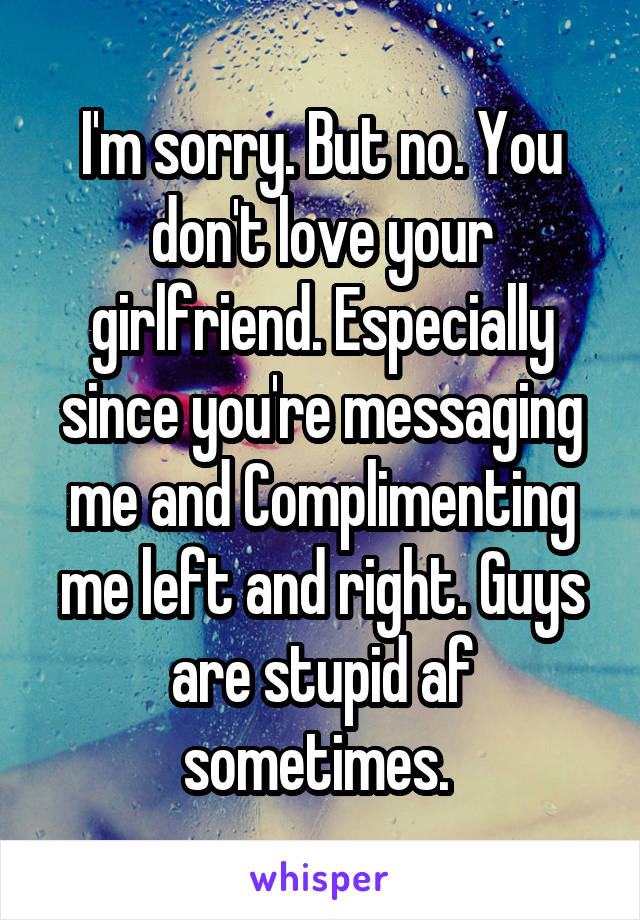 I'm sorry. But no. You don't love your girlfriend. Especially since you're messaging me and Complimenting me left and right. Guys are stupid af sometimes. 
