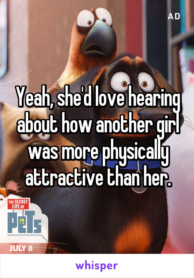 Yeah, she'd love hearing about how another girl was more physically attractive than her.