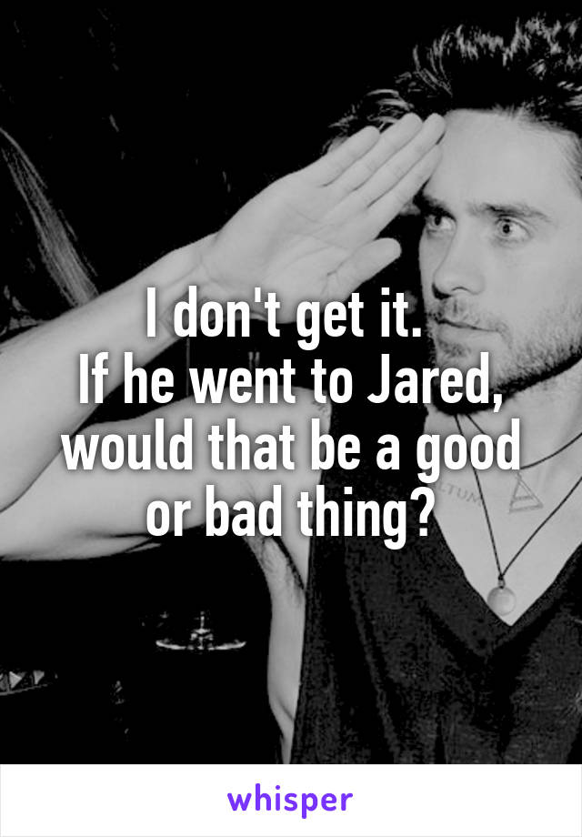 I don't get it. 
If he went to Jared, would that be a good or bad thing?