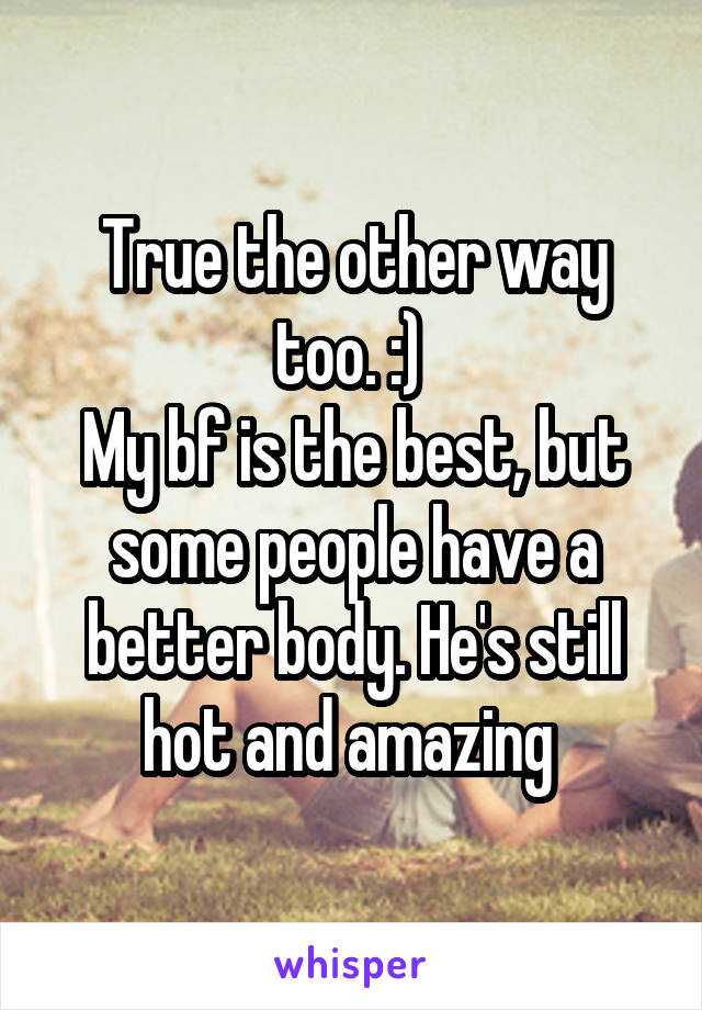 True the other way too. :) 
My bf is the best, but some people have a better body. He's still hot and amazing 