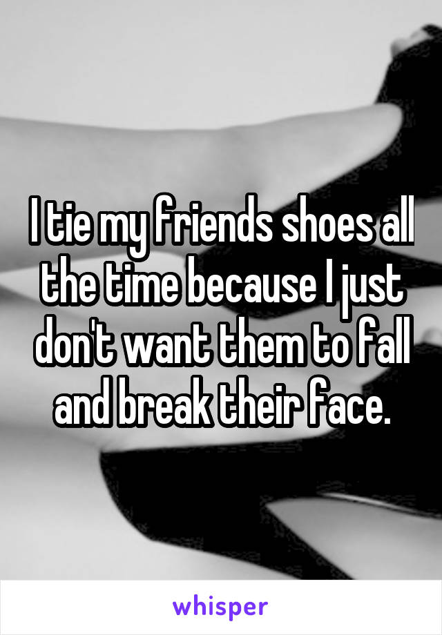 I tie my friends shoes all the time because I just don't want them to fall and break their face.