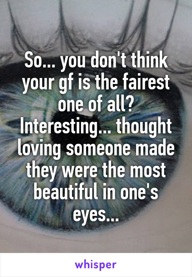 So... you don't think your gf is the fairest one of all? Interesting... thought loving someone made they were the most beautiful in one's eyes...