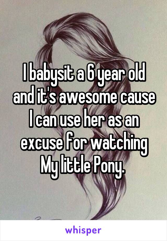 I babysit a 6 year old and it's awesome cause I can use her as an excuse for watching My little Pony. 
