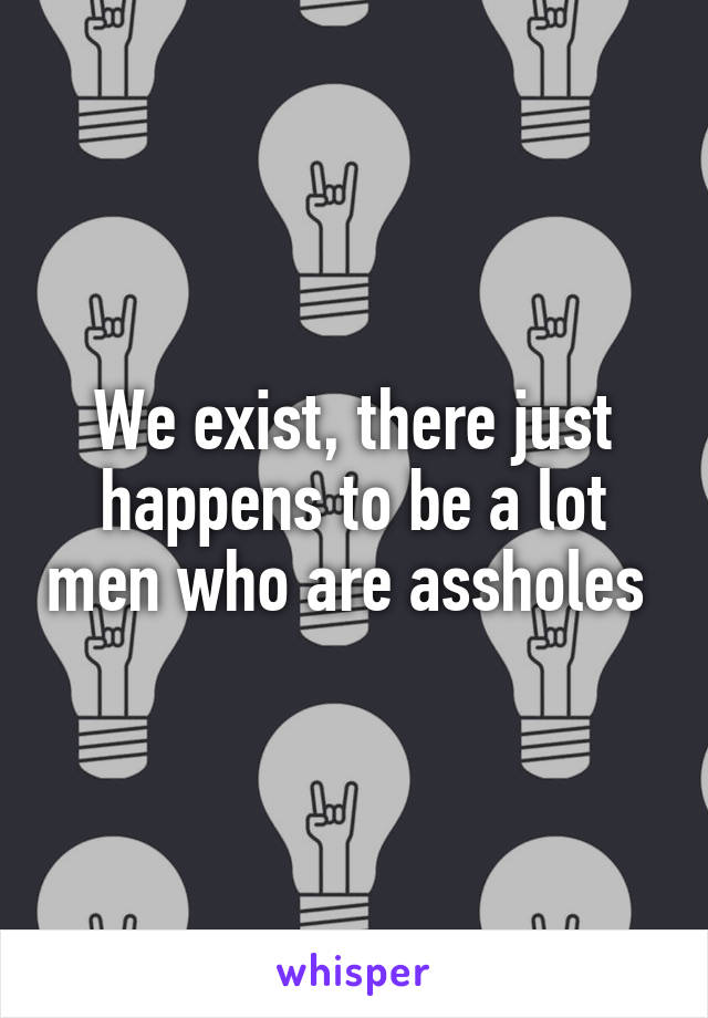 We exist, there just happens to be a lot men who are assholes 