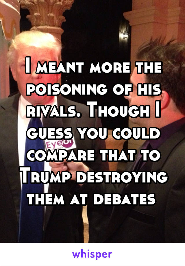 I meant more the poisoning of his rivals. Though I guess you could compare that to Trump destroying them at debates 