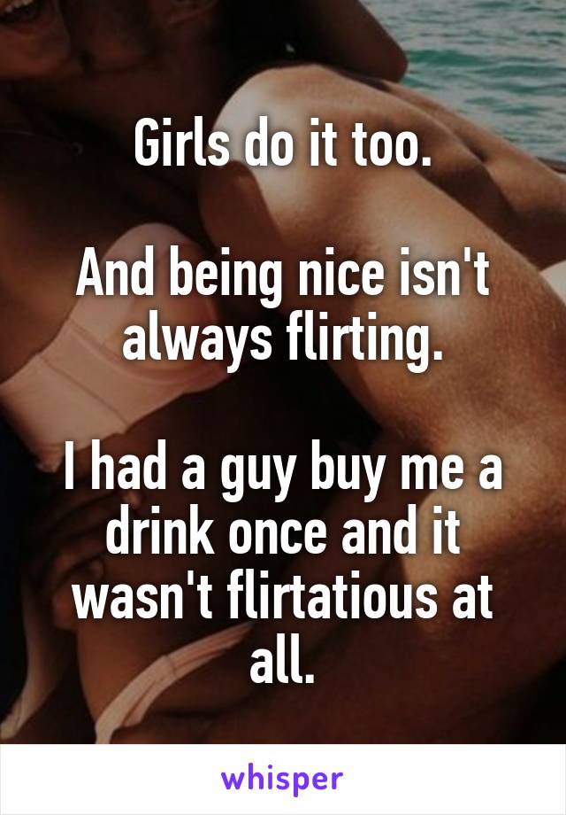 Girls do it too.

And being nice isn't always flirting.

I had a guy buy me a drink once and it wasn't flirtatious at all.