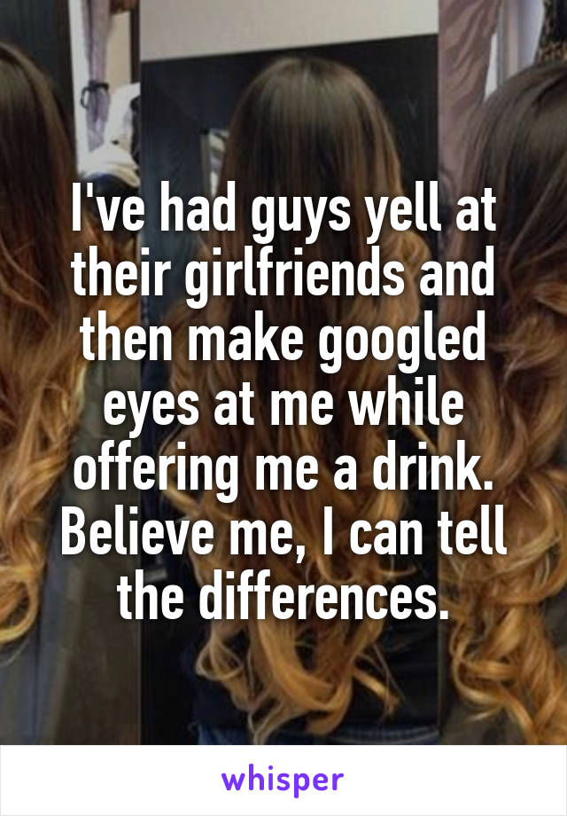 I've had guys yell at their girlfriends and then make googled eyes at me while offering me a drink. Believe me, I can tell the differences.