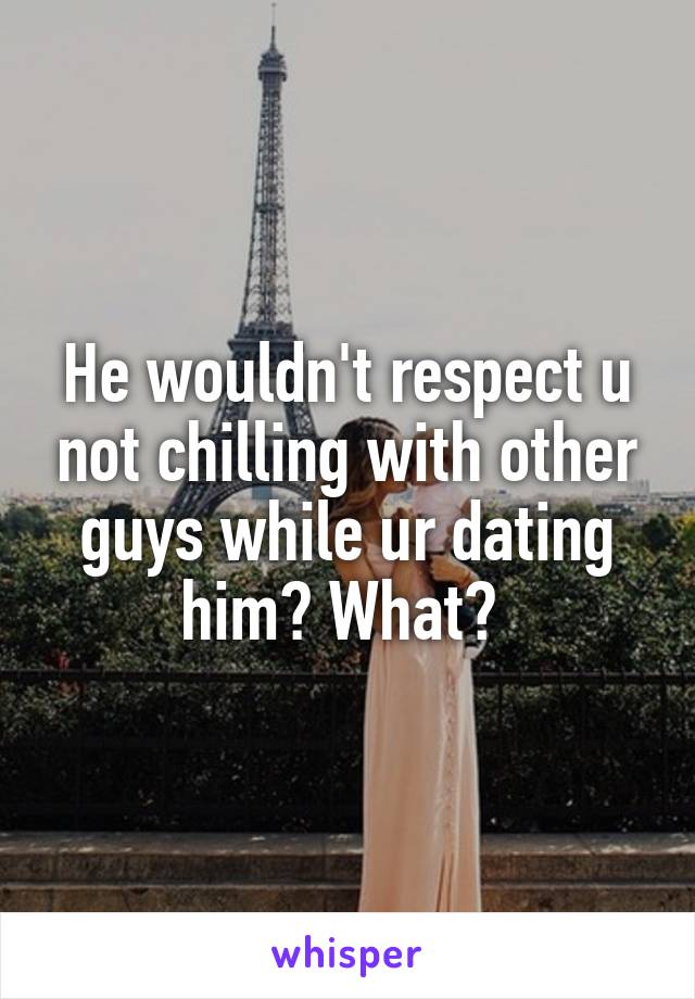 He wouldn't respect u not chilling with other guys while ur dating him? What? 