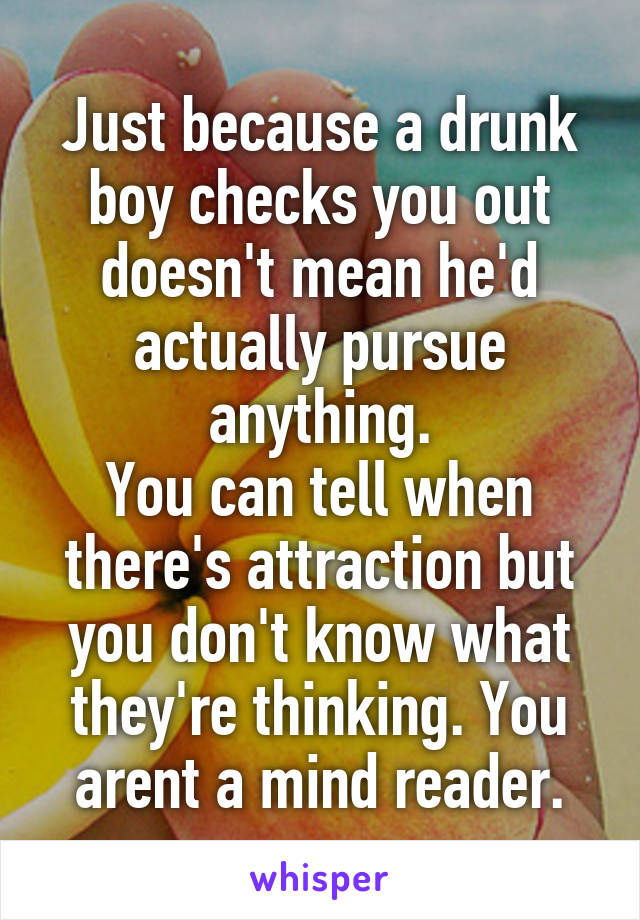 Just because a drunk boy checks you out doesn't mean he'd actually pursue anything.
You can tell when there's attraction but you don't know what they're thinking. You arent a mind reader.