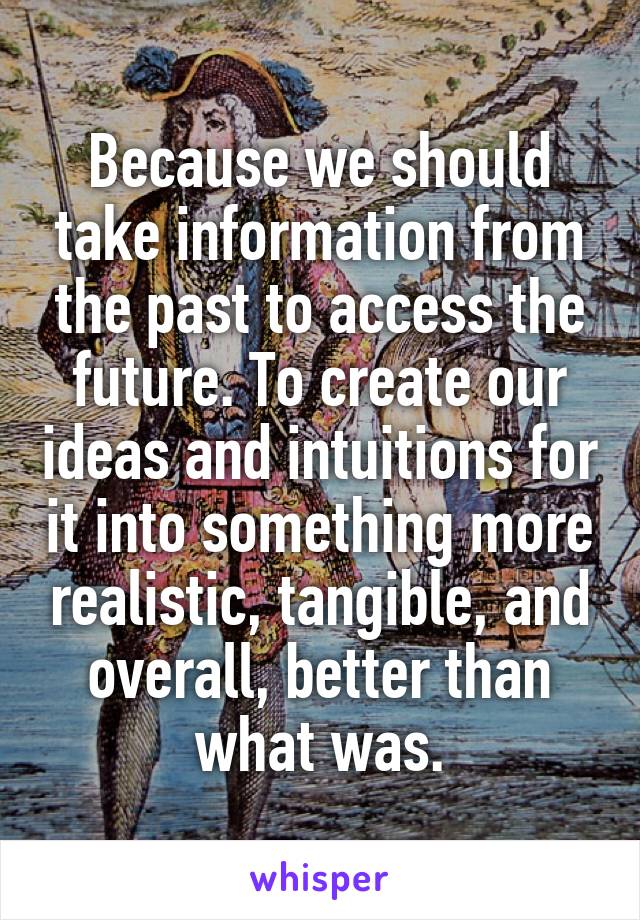 Because we should take information from the past to access the future. To create our ideas and intuitions for it into something more realistic, tangible, and overall, better than what was.